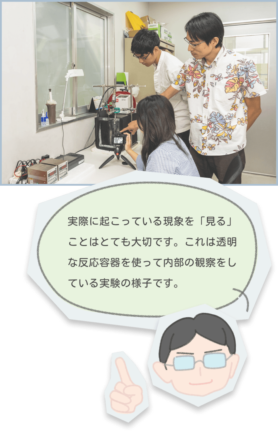 研究活動の様子 | 実際に起こっている現象を「見る」ことはとても大切です。これは透明な反応容器を使って内部の観察をしている実験の様子です。
